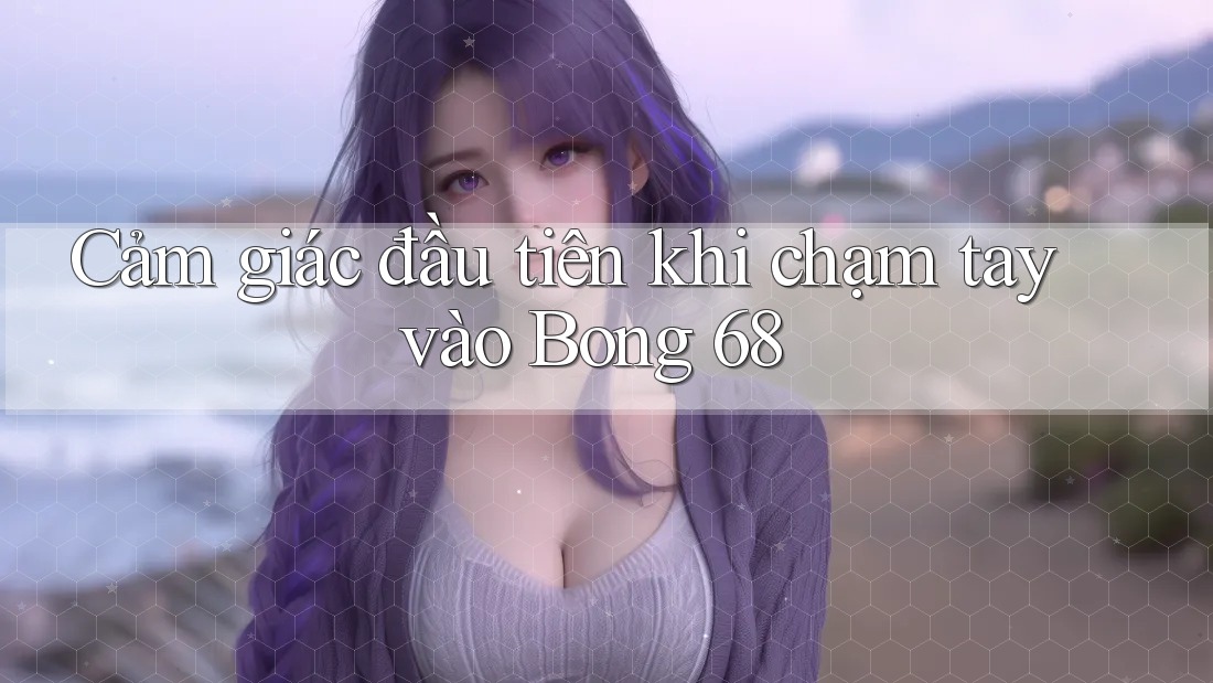 Cảm giác đầu tiên khi chạm tay vào Bong 68