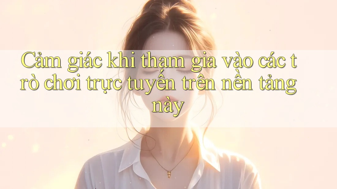 Cảm giác khi tham gia vào các trò chơi trực tuyến trên nền tảng này