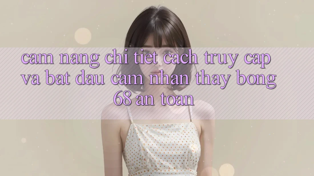 Cẩm nang Chi Tiết Cách Truy Cập Và Bắt Đầu Cảm nhận thấy bong 68 An Toàn