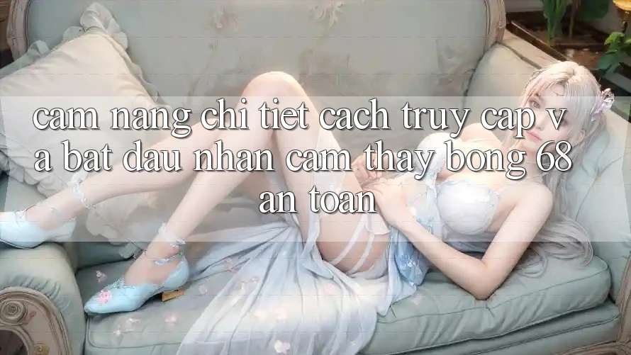 Cẩm nang Chi Tiết Cách Truy Cập Và Bắt Đầu Nhận cảm thấy bong 68 An Toàn