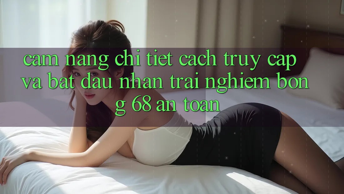 Cẩm nang Chi Tiết Cách Truy Cập Và Bắt Đầu Nhận trải nghiệm bong 68 An toàn