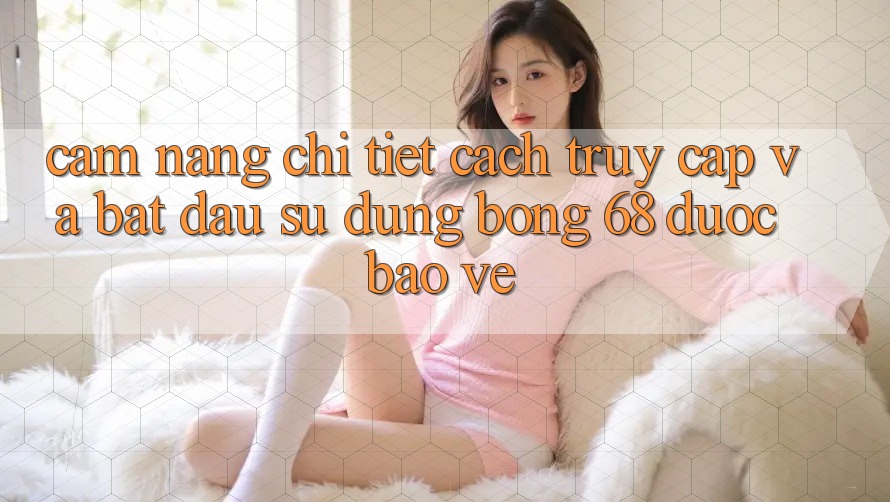 Cẩm nang Chi Tiết Cách Truy Cập Và Bắt Đầu Sử dụng bong 68 Được bảo vệ
