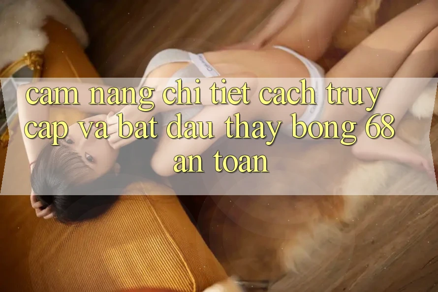Cẩm nang Chi Tiết Cách Truy Cập Và Bắt Đầu Thấy bong 68 An Toàn