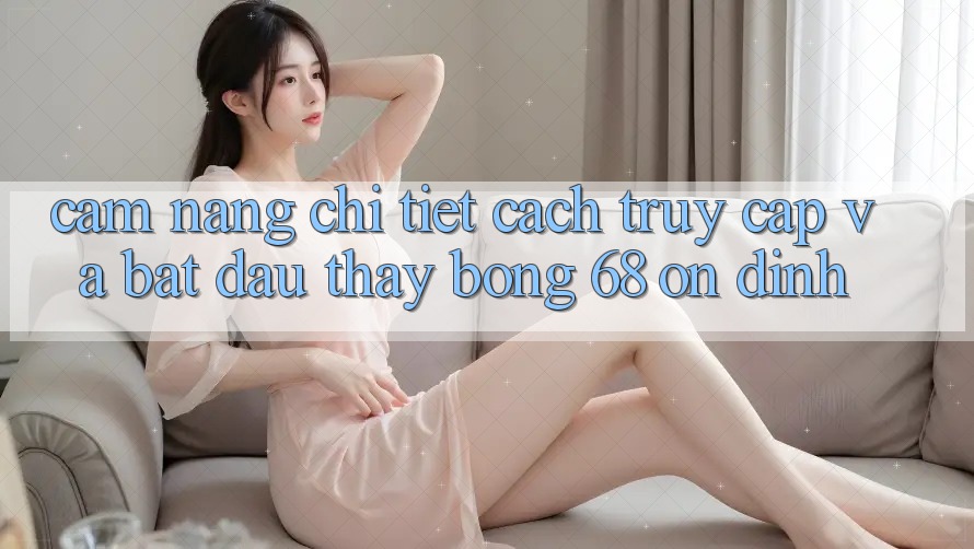 Cẩm nang Chi Tiết Cách Truy Cập Và Bắt Đầu Thấy bong 68 Ổn định