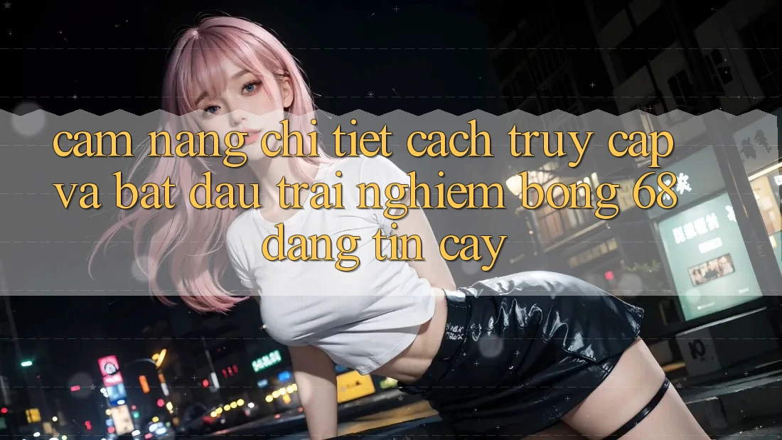 Cẩm nang Chi Tiết Cách Truy Cập Và Bắt Đầu Trải nghiệm bong 68 Đáng tin cậy