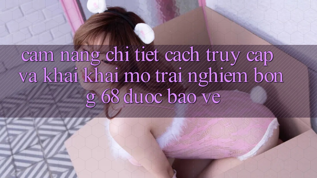 Cẩm nang Chi Tiết Cách Truy Cập Và Khai khai mở Trải Nghiệm bong 68 Được bảo vệ