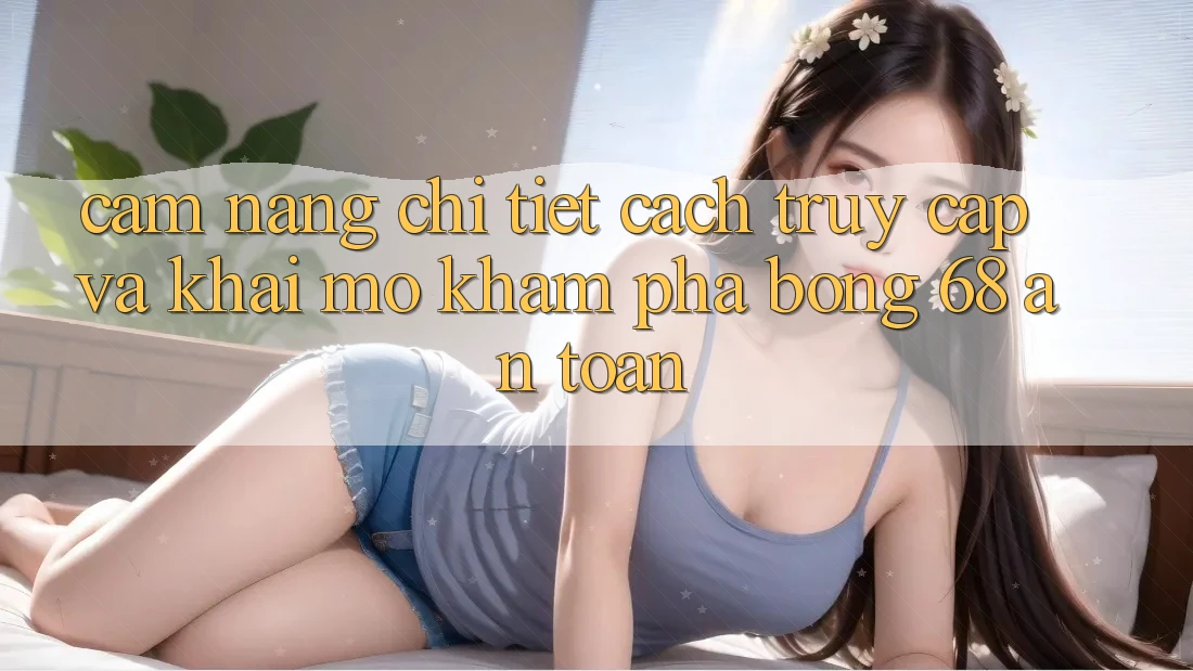 Cẩm nang Chi Tiết Cách Truy Cập Và Khai mở Khám phá bong 68 An Toàn