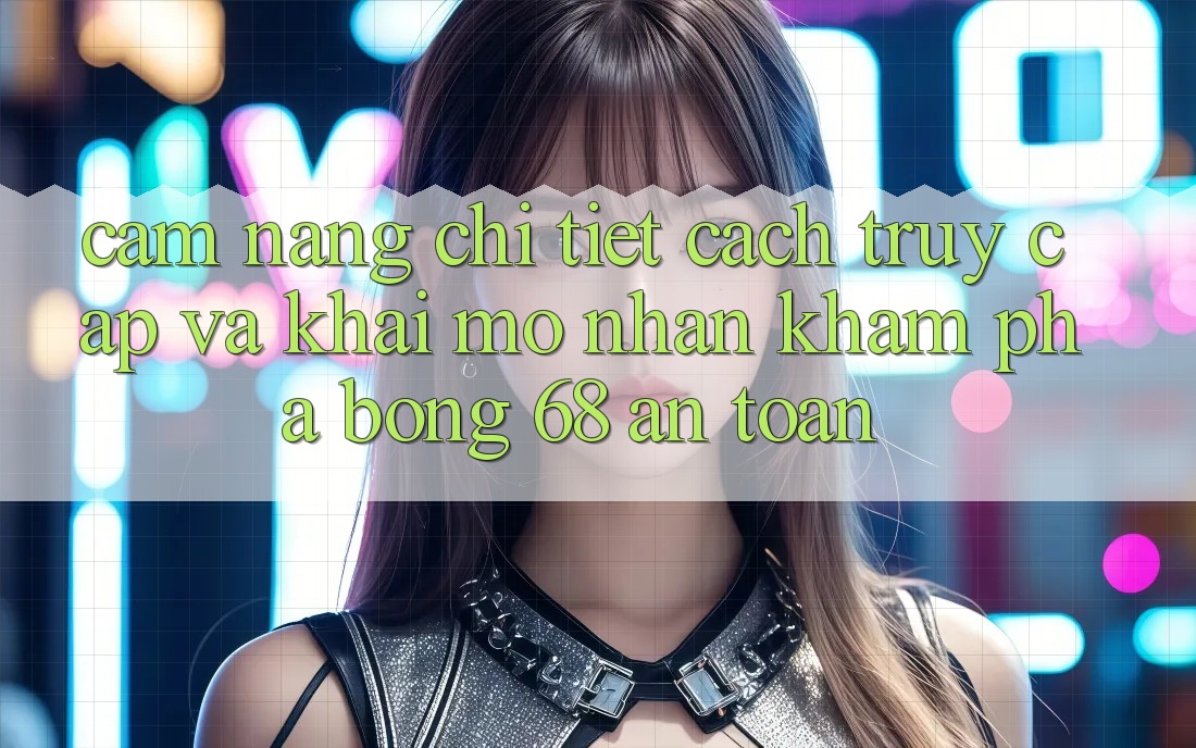Cẩm nang Chi Tiết Cách Truy Cập Và Khai mở Nhận khám phá bong 68 An Toàn