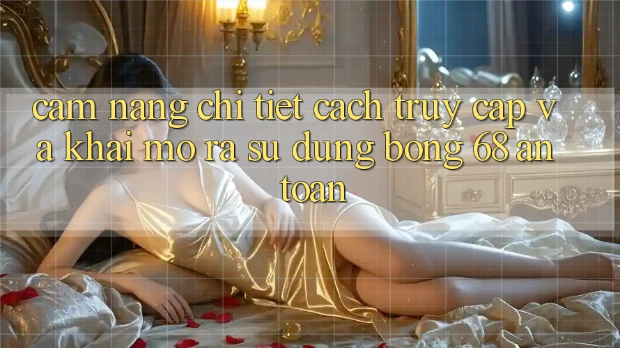 Cẩm nang Chi Tiết Cách Truy Cập Và Khai mở ra Sử dụng bong 68 An Toàn