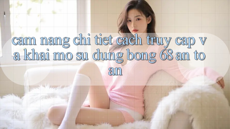 Cẩm nang Chi Tiết Cách Truy Cập Và Khai mở Sử dụng bong 68 An Toàn
