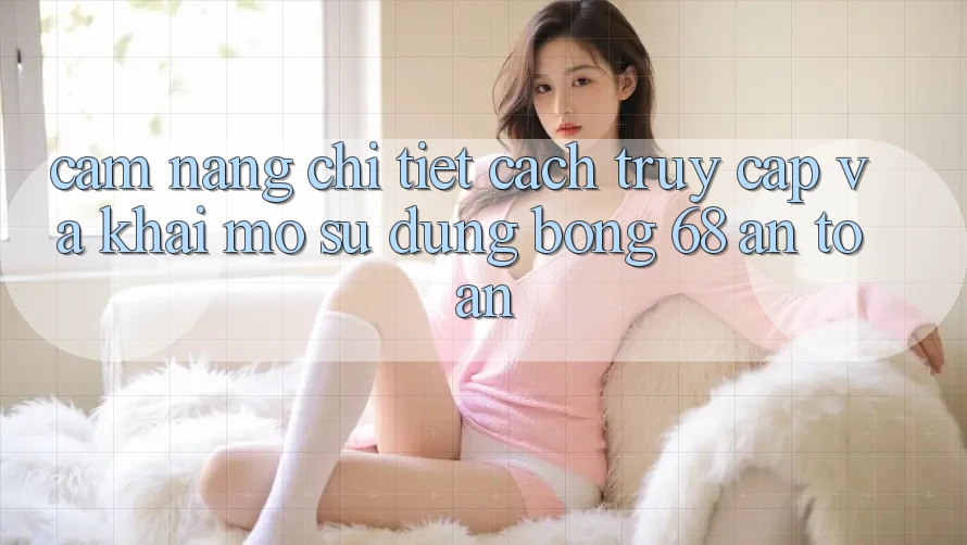 Cẩm nang Chi Tiết Cách Truy Cập Và Khai mở Sử dụng bong 68 An Toàn
