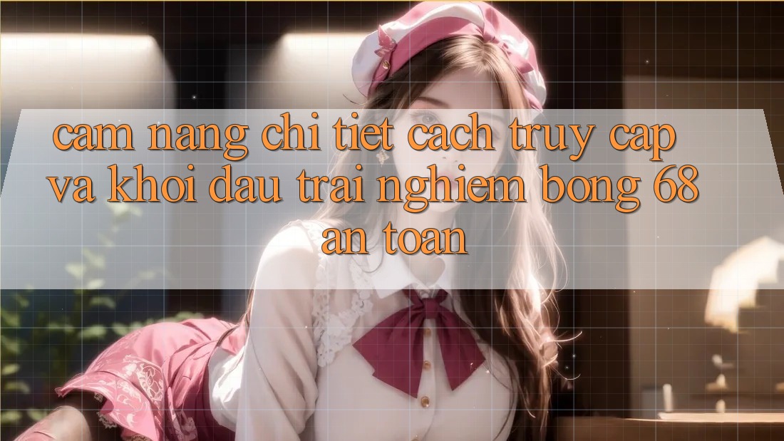 Cẩm nang Chi Tiết Cách Truy Cập Và Khởi đầu Trải nghiệm bong 68 An Toàn
