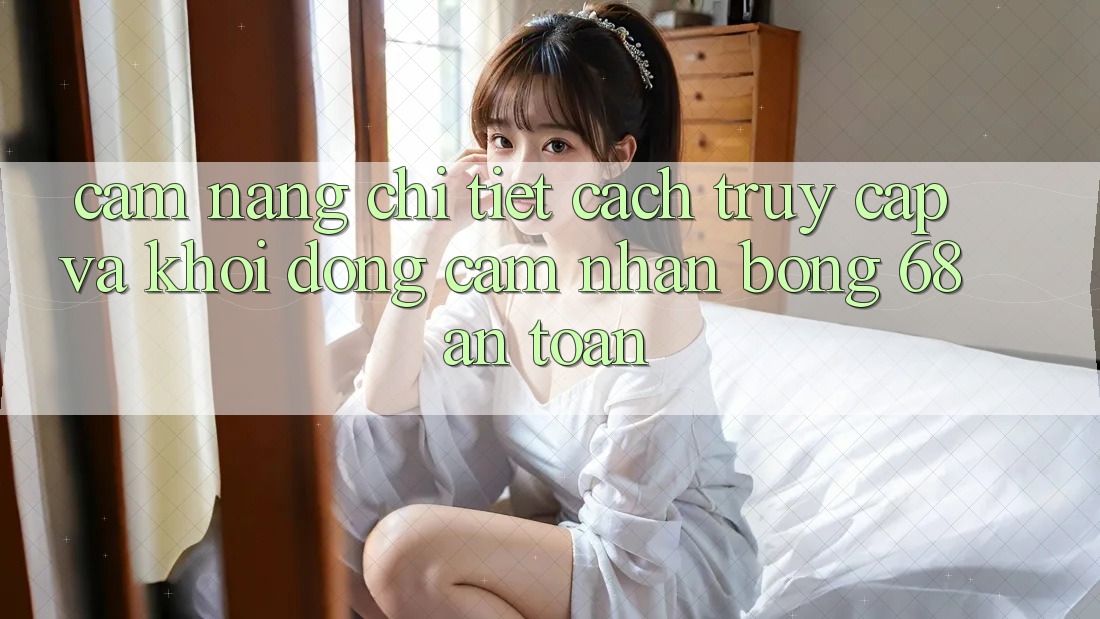 Cẩm nang Chi Tiết Cách Truy Cập Và Khởi động Cảm nhận bong 68 An Toàn