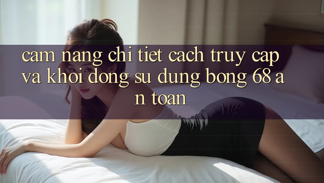 Cẩm nang Chi Tiết Cách Truy Cập Và Khởi động Sử dụng bong 68 An Toàn