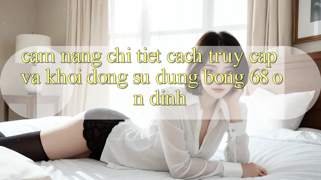 Cẩm nang Chi Tiết Cách Truy Cập Và Khởi động Sử dụng bong 68 Ổn định
