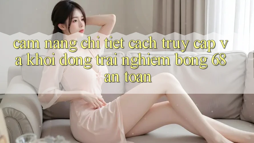 Cẩm nang Chi Tiết Cách Truy Cập Và Khởi động Trải nghiệm bong 68 An Toàn