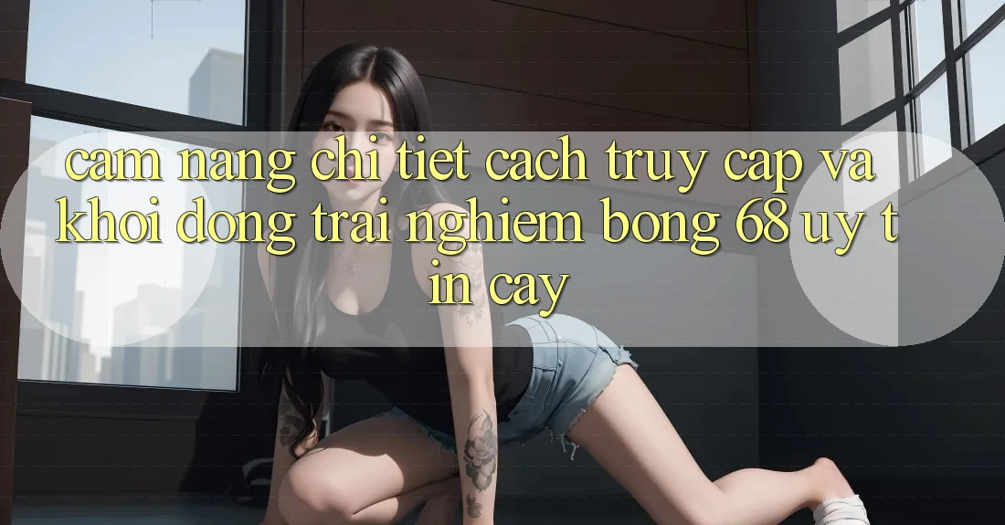 Cẩm nang Chi Tiết Cách Truy Cập Và Khởi động Trải Nghiệm bong 68 Uy tín cậy