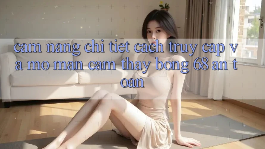 Cẩm nang Chi Tiết Cách Truy Cập Và Mở màn Cảm thấy bong 68 An Toàn