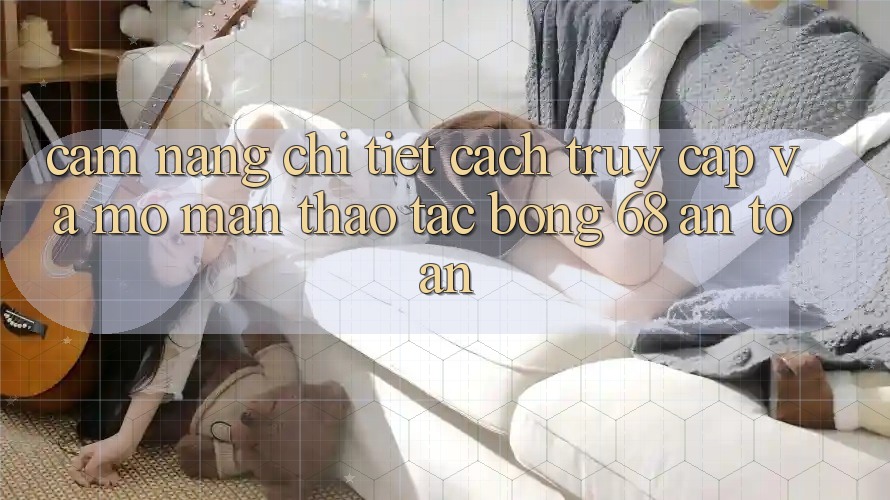 Cẩm nang Chi Tiết Cách Truy Cập Và Mở màn Thao tác bong 68 An Toàn