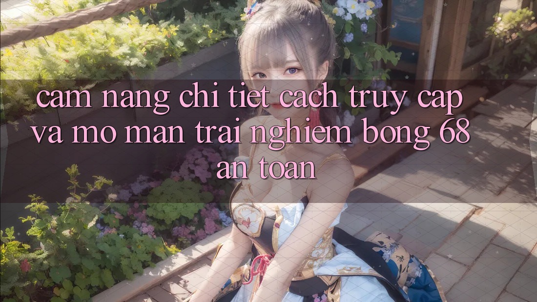 Cẩm nang Chi Tiết Cách Truy Cập Và Mở màn Trải Nghiệm bong 68 An Toàn