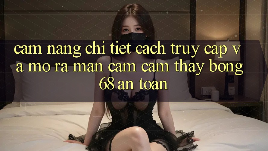 Cẩm nang Chi Tiết Cách Truy Cập Và Mở ra màn Cảm cảm thấy bong 68 An Toàn