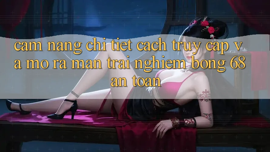 Cẩm nang Chi Tiết Cách Truy Cập Và Mở ra màn Trải Nghiệm bong 68 An Toàn