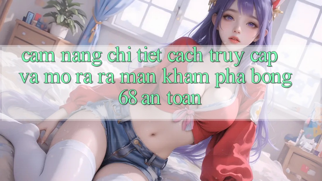 Cẩm nang Chi Tiết Cách Truy Cập Và Mở ra ra màn Khám phá bong 68 An Toàn