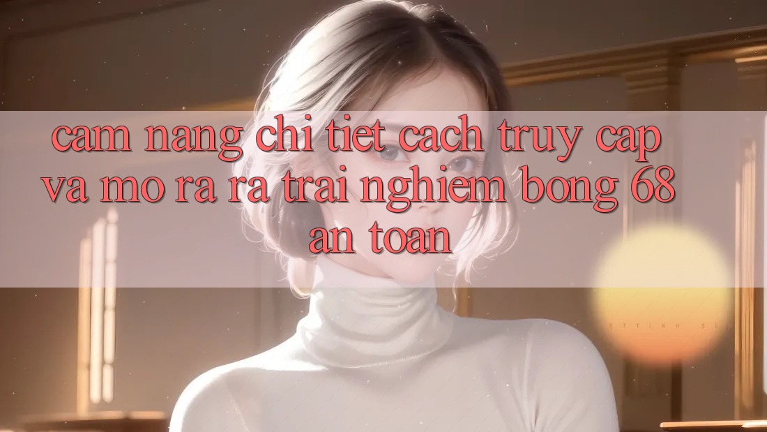Cẩm nang Chi Tiết Cách Truy Cập Và Mở ra ra Trải Nghiệm bong 68 An Toàn