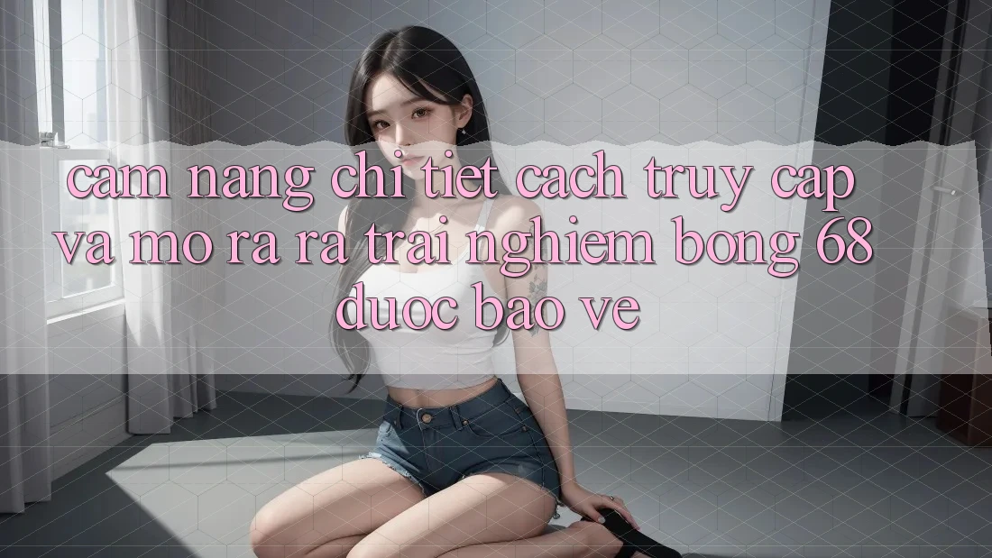 Cẩm nang Chi Tiết Cách Truy Cập Và Mở ra ra Trải Nghiệm bong 68 Được bảo vệ