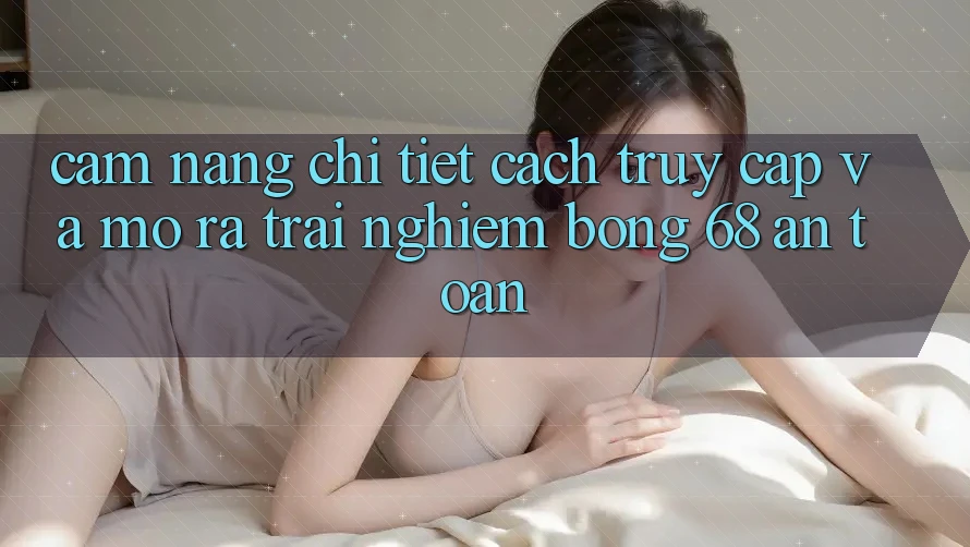 Cẩm nang Chi Tiết Cách Truy Cập Và Mở ra Trải Nghiệm bong 68 An Toàn