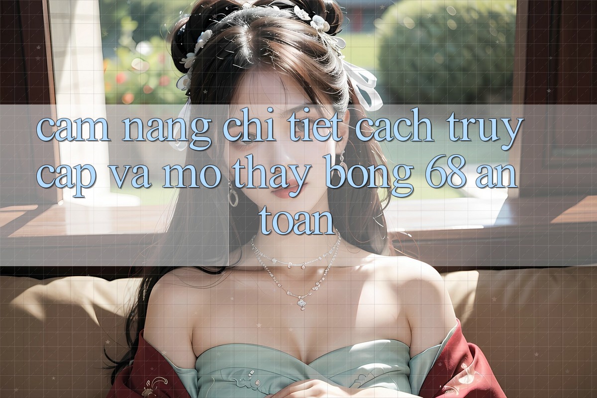 Cẩm nang Chi Tiết Cách Truy Cập Và Mở Thấy bong 68 An Toàn