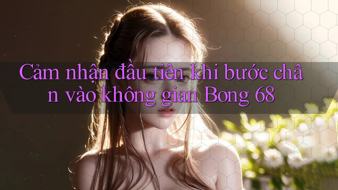 Cảm nhận đầu tiên khi bước chân vào không gian Bong 68