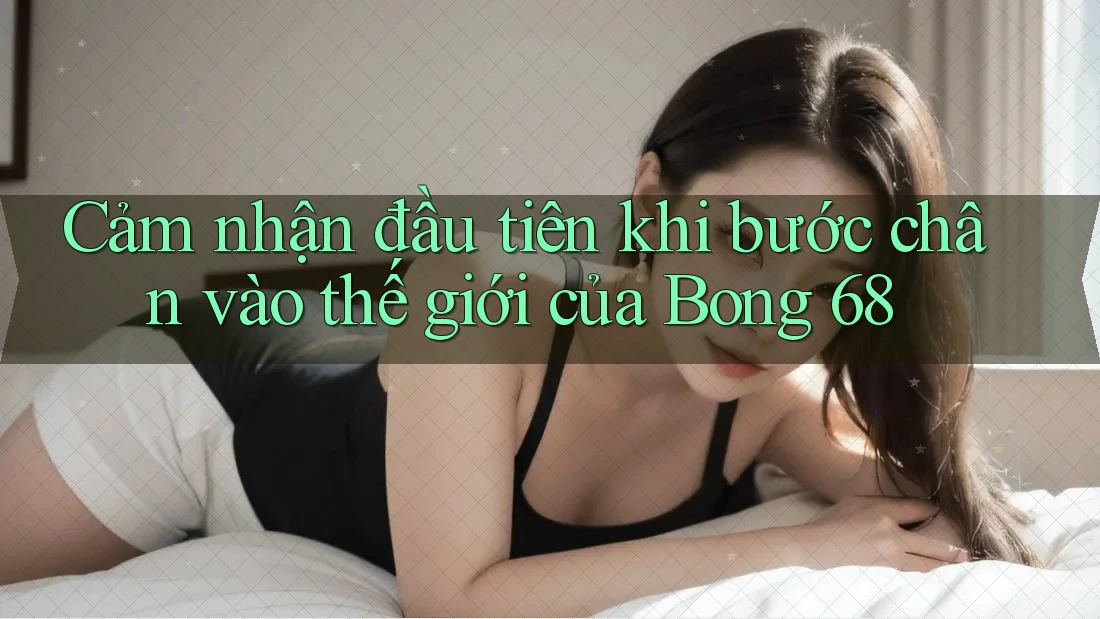 Cảm nhận đầu tiên khi bước chân vào thế giới của Bong 68