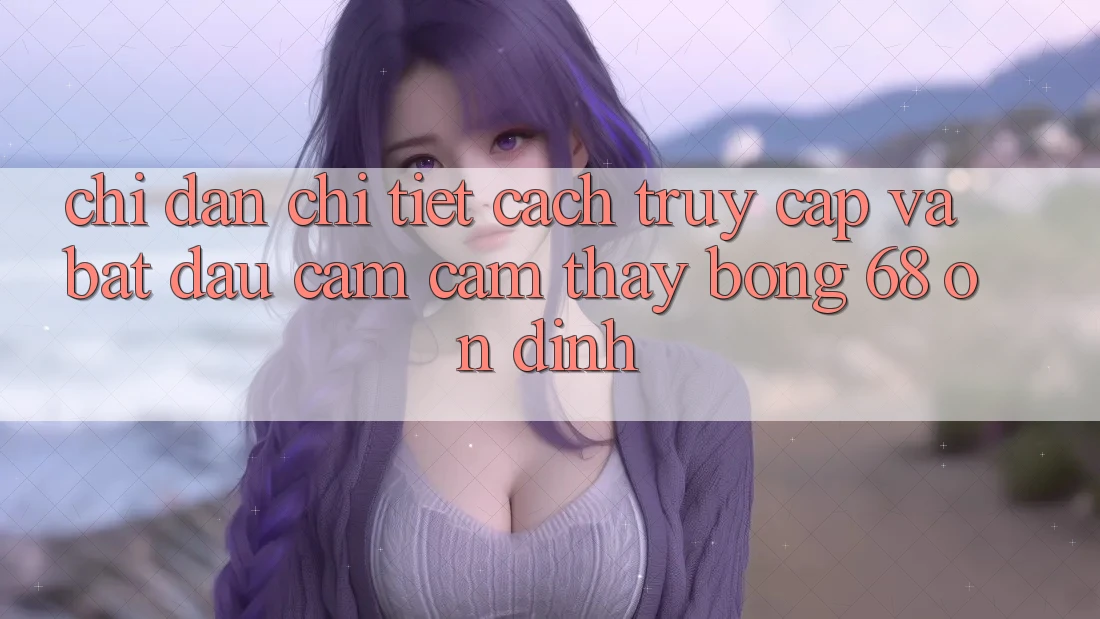 Chỉ dẫn Chi Tiết Cách Truy Cập Và Bắt Đầu Cảm cảm thấy bong 68 Ổn định