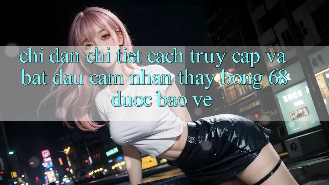Chỉ dẫn Chi Tiết Cách Truy Cập Và Bắt Đầu Cảm nhận thấy bong 68 Được bảo vệ