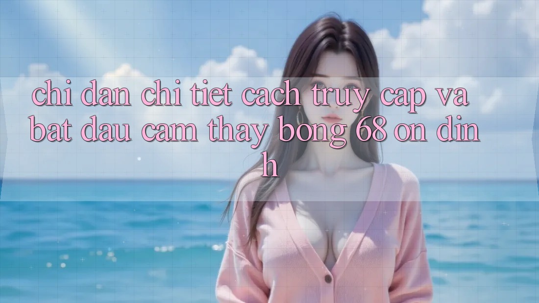 Chỉ dẫn Chi Tiết Cách Truy Cập Và Bắt Đầu Cảm thấy bong 68 Ổn định