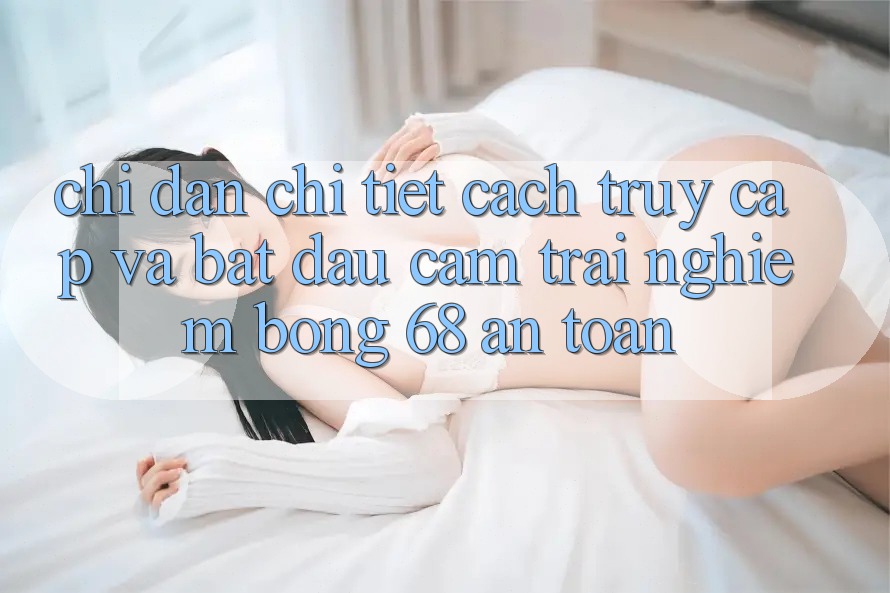 Chỉ dẫn Chi Tiết Cách Truy Cập Và Bắt Đầu Cảm trải nghiệm bong 68 An Toàn