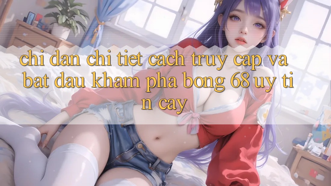 Chỉ dẫn Chi Tiết Cách Truy Cập Và Bắt Đầu Khám phá bong 68 Uy tín cậy