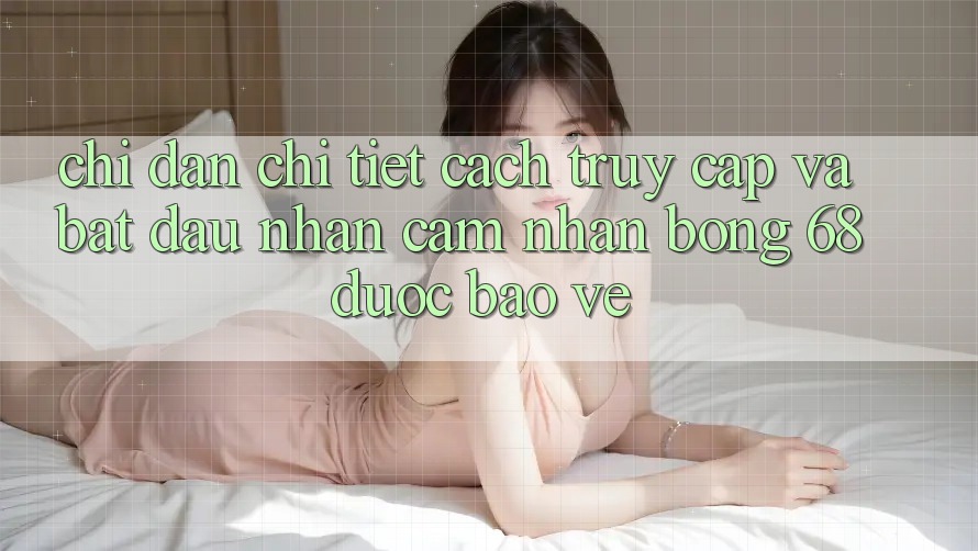 Chỉ dẫn Chi Tiết Cách Truy Cập Và Bắt Đầu Nhận cảm nhận bong 68 Được bảo vệ