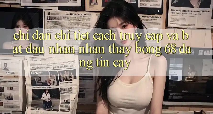 Chỉ dẫn Chi Tiết Cách Truy Cập Và Bắt đầu Nhận nhận thấy bong 68 Đáng tin cậy