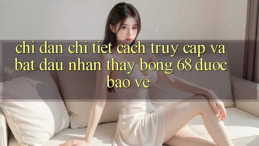 Chỉ dẫn Chi Tiết Cách Truy Cập Và Bắt Đầu Nhận thấy bong 68 Được bảo vệ