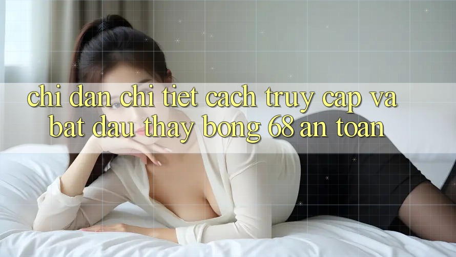 Chỉ dẫn Chi Tiết Cách Truy Cập Và Bắt Đầu Thấy bong 68 An Toàn