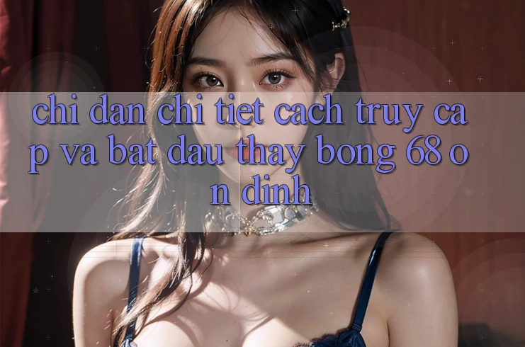 Chỉ dẫn Chi Tiết Cách Truy Cập Và Bắt Đầu Thấy bong 68 Ổn định