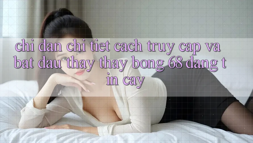Chỉ dẫn Chi Tiết Cách Truy Cập Và Bắt Đầu Thấy thấy bong 68 Đáng tin cậy