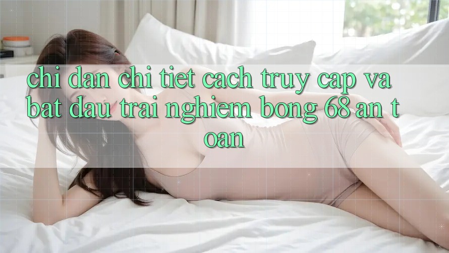 Chỉ dẫn Chi Tiết Cách Truy Cập Và Bắt Đầu Trải Nghiệm bong 68 An Toàn