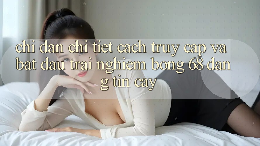 Chỉ dẫn Chi Tiết Cách Truy Cập Và Bắt Đầu Trải nghiệm bong 68 Đáng tin cậy