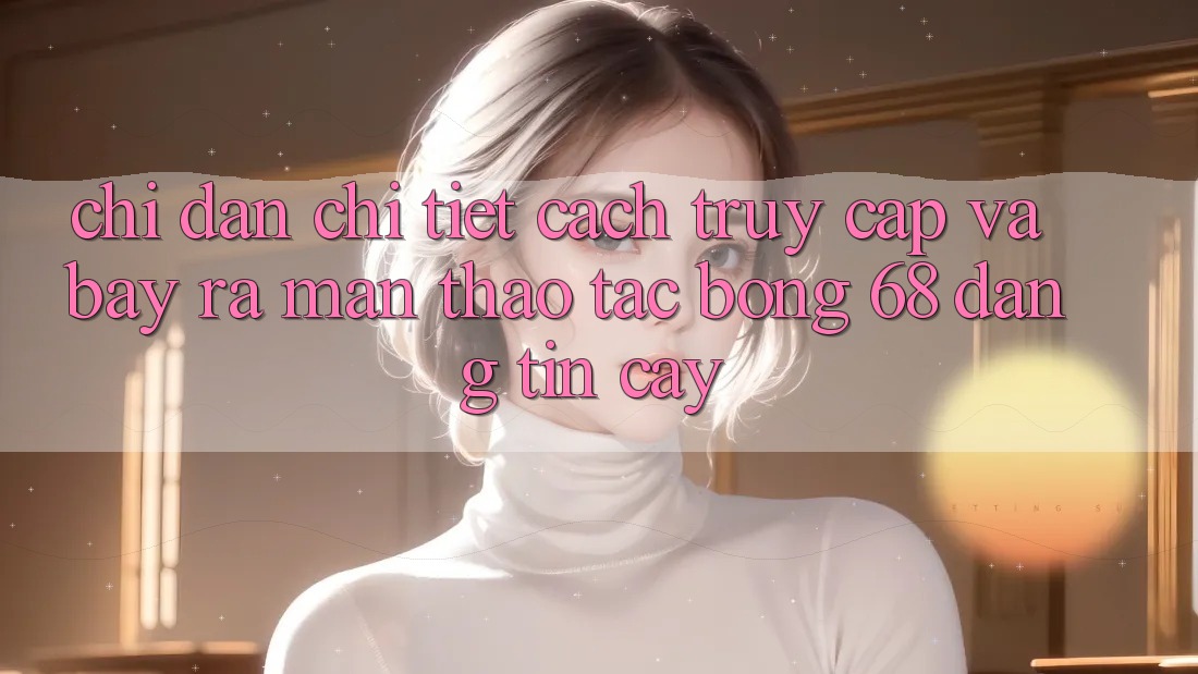 Chỉ dẫn Chi Tiết Cách Truy Cập Và Bày ra màn Thao tác bong 68 Đáng tin cậy