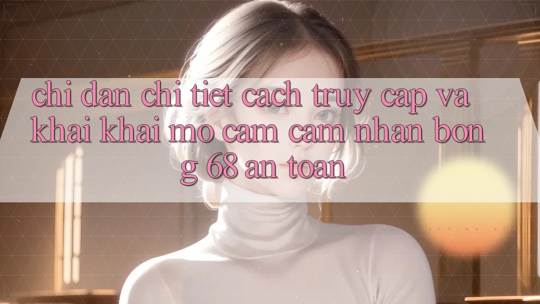 Chỉ dẫn Chi Tiết Cách Truy Cập Và Khai khai mở Cảm cảm nhận bong 68 An Toàn