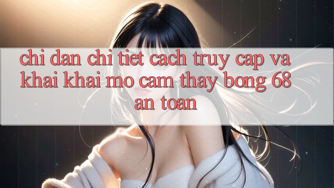 Chỉ dẫn Chi Tiết Cách Truy Cập Và Khai khai mở Cảm thấy bong 68 An Toàn