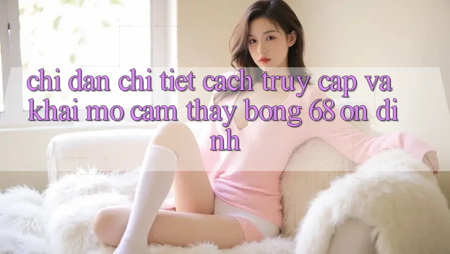Chỉ dẫn Chi Tiết Cách Truy Cập Và Khai mở Cảm thấy bong 68 Ổn định
